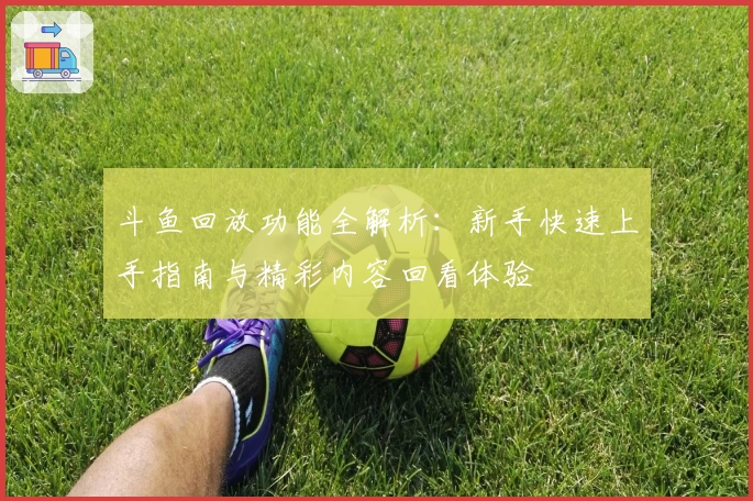 斗鱼回放功能全解析：新手快速上手指南与精彩内容回看体验