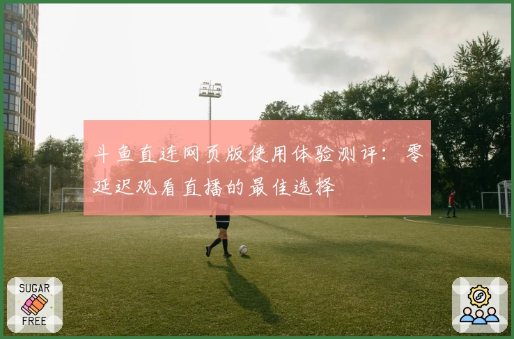斗鱼直连网页版使用体验测评：零延迟观看直播的最佳选择