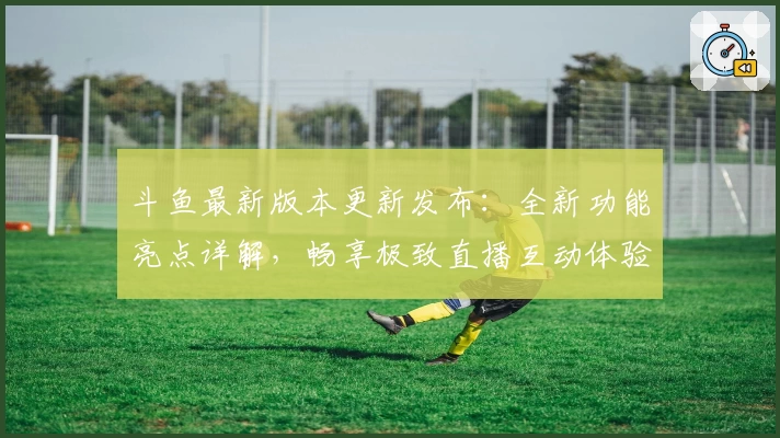 斗鱼最新版本更新发布：全新功能亮点详解，畅享极致直播互动体验