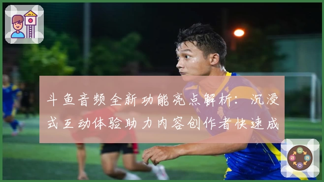 斗鱼音频全新功能亮点解析：沉浸式互动体验助力内容创作者快速成长