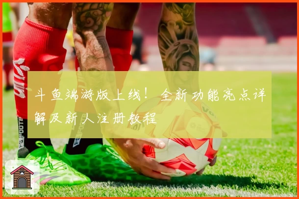 斗鱼端游版上线！全新功能亮点详解及新人注册教程