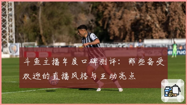 斗鱼主播年度口碑测评：那些备受欢迎的直播风格与互动亮点