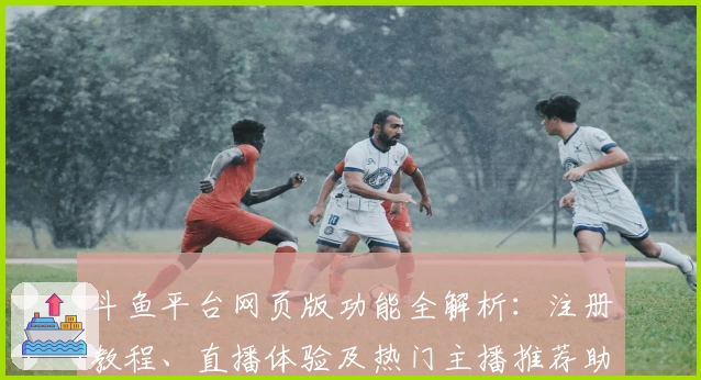 斗鱼平台网页版功能全解析：注册教程、直播体验及热门主播推荐助你轻松上手