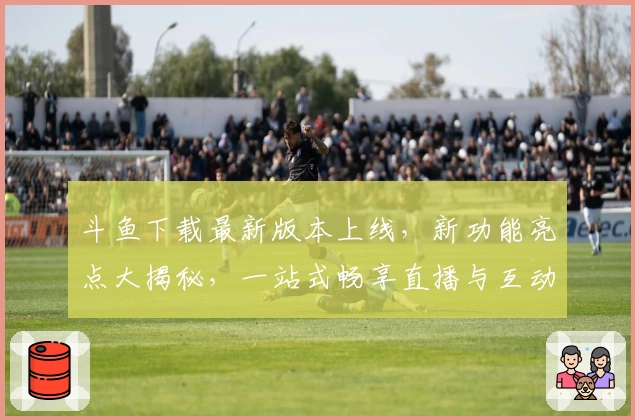 斗鱼下载最新版本上线,新功能亮点大揭秘,一站式畅享直播与互动体验