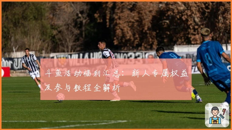 斗鱼活动福利汇总:新人专属权益及参与教程全解析