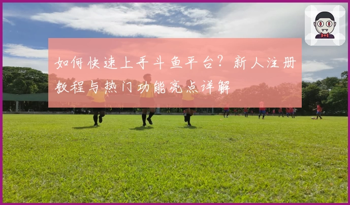 如何快速上手斗鱼平台？新人注册教程与热门功能亮点详解