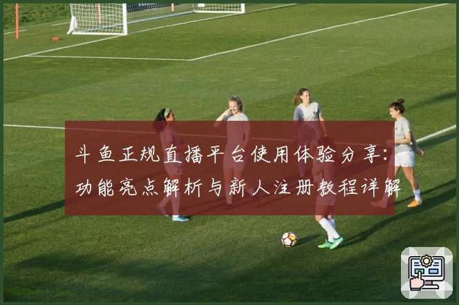 斗鱼正规直播平台使用体验分享：功能亮点解析与新人注册教程详解