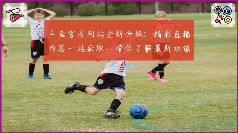 斗鱼官方网站全新升级：精彩直播内容一站获取，带你了解最新功能亮点与使用体验