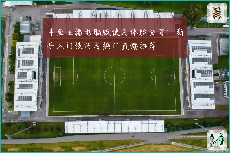 斗鱼主播电脑版使用体验分享:新手入门技巧与热门直播推荐