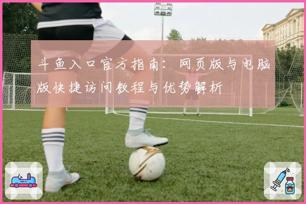 斗鱼入口官方指南：网页版与电脑版快捷访问教程与优势解析