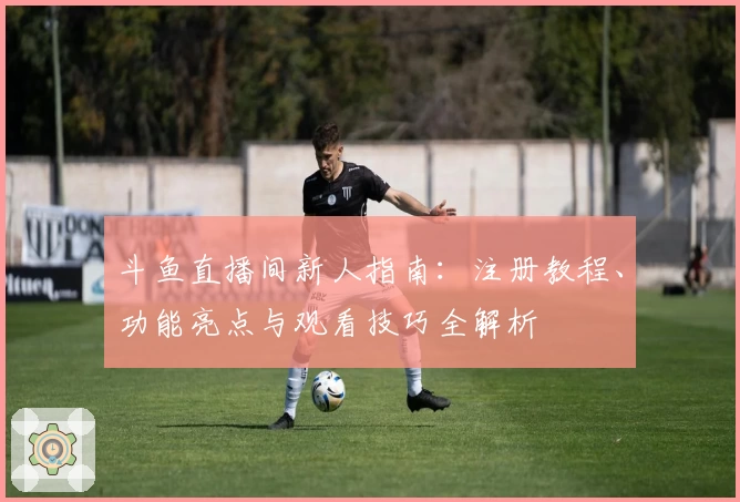 斗鱼直播间新人指南：注册教程、功能亮点与观看技巧全解析