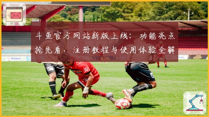 斗鱼官方网站新版上线：功能亮点抢先看，注册教程与使用体验全解析