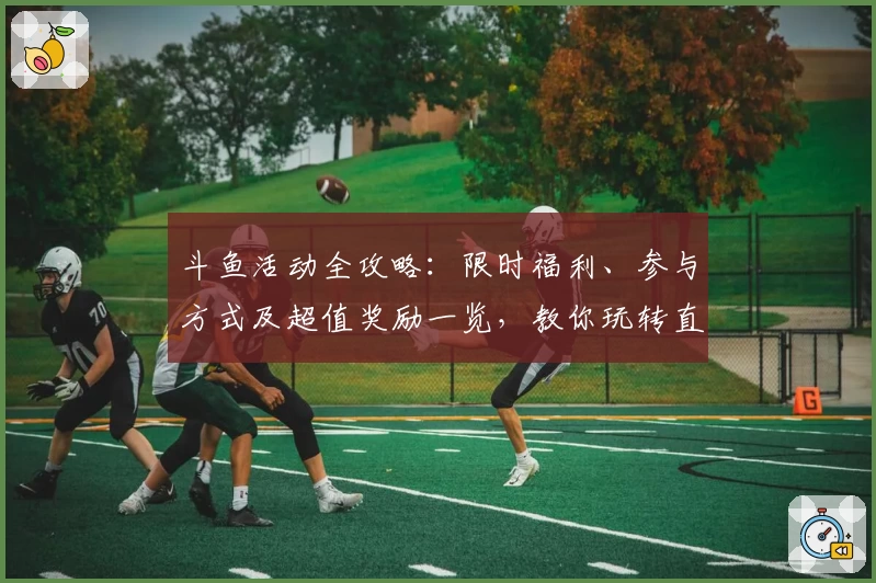 斗鱼活动全攻略：限时福利、参与方式及超值奖励一览，教你玩转直播互动