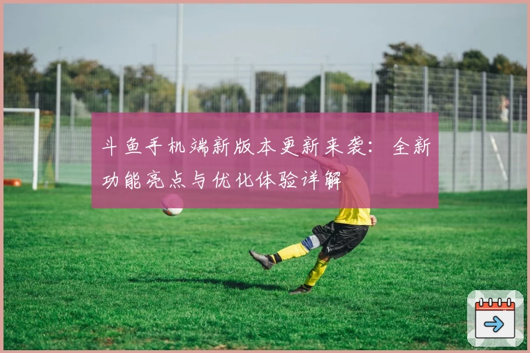 斗鱼手机端新版本更新来袭：全新功能亮点与优化体验详解