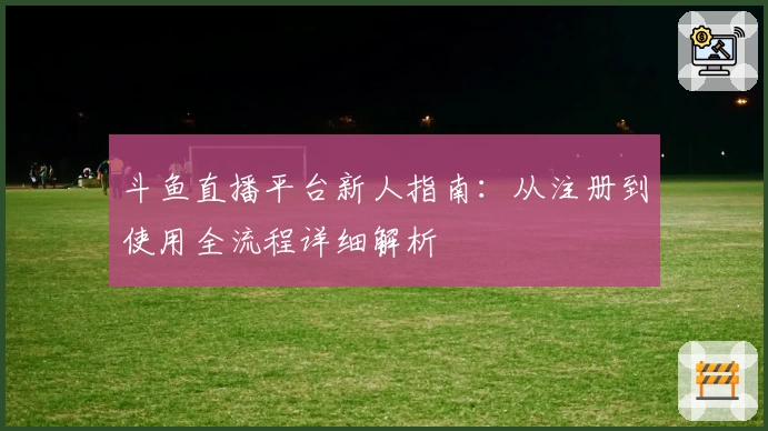斗鱼直播平台新人指南：从注册到使用全流程详细解析