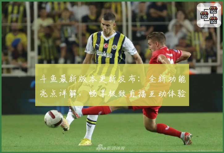 斗鱼最新版本更新发布：全新功能亮点详解，畅享极致直播互动体验