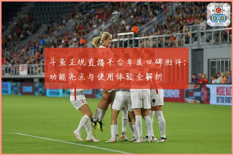 斗鱼正规直播平台年度口碑测评：功能亮点与使用体验全解析