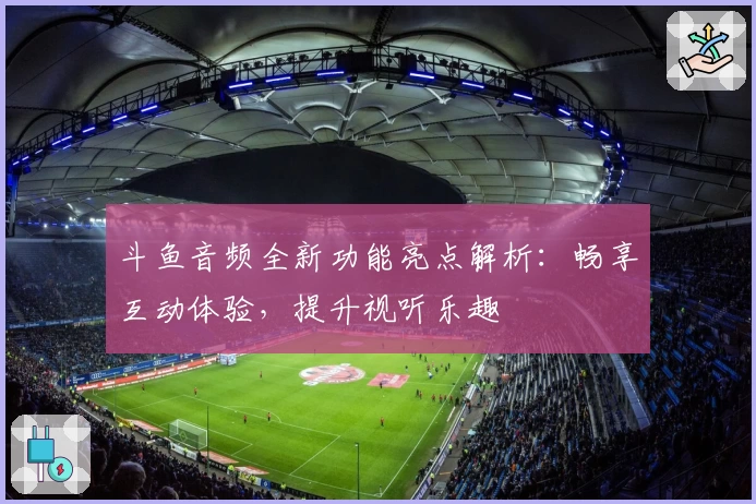 斗鱼音频全新功能亮点解析：畅享互动体验，提升视听乐趣