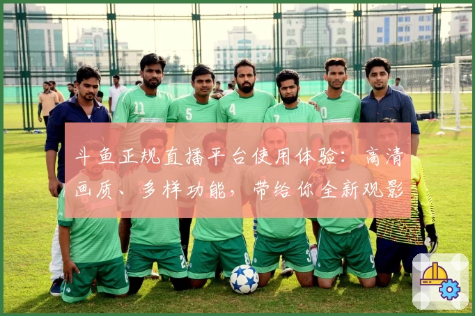 斗鱼正规直播平台使用体验：高清画质、多样功能，带给你全新观影享受