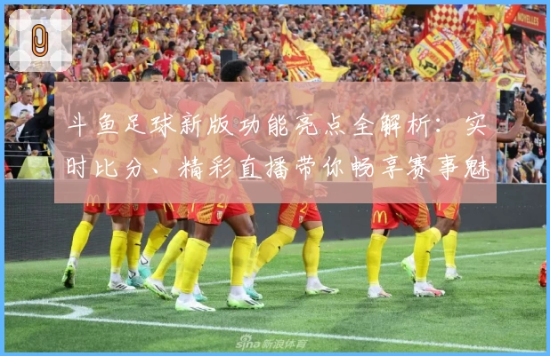 斗鱼足球新版功能亮点全解析：实时比分、精彩直播带你畅享赛事魅力