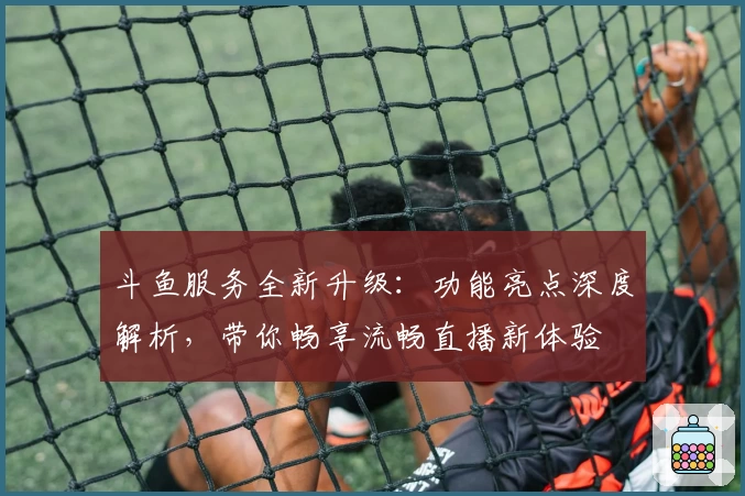 斗鱼服务全新升级：功能亮点深度解析，带你畅享流畅直播新体验