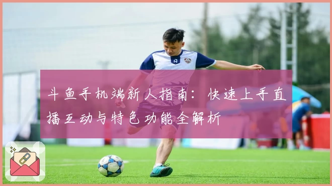 斗鱼手机端新人指南：快速上手直播互动与特色功能全解析