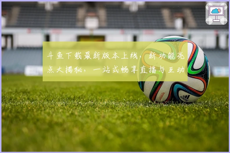 斗鱼下载最新版本上线，新功能亮点大揭秘，一站式畅享直播与互动体验