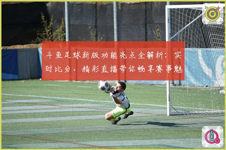 斗鱼足球新版功能亮点全解析：实时比分、精彩直播带你畅享赛事魅力