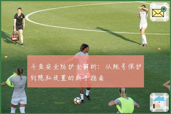 斗鱼安全防护全解析：从账号保护到隐私设置的新手指南