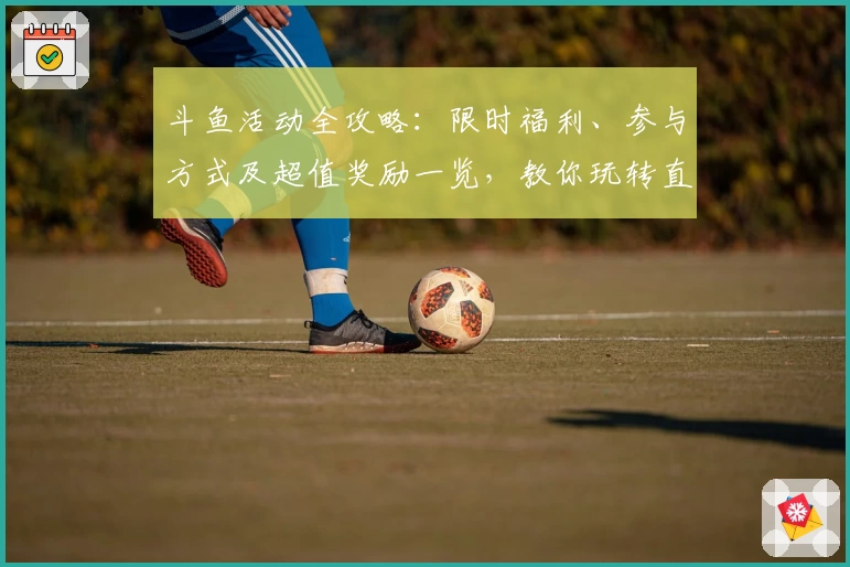 斗鱼活动全攻略：限时福利、参与方式及超值奖励一览，教你玩转直播互动