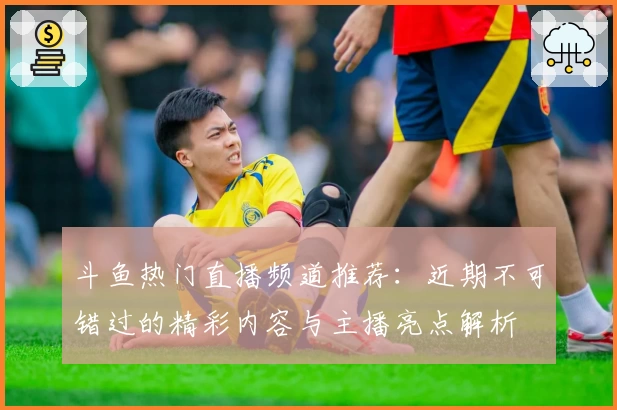 斗鱼热门直播频道推荐:近期不可错过的精彩内容与主播亮点解析