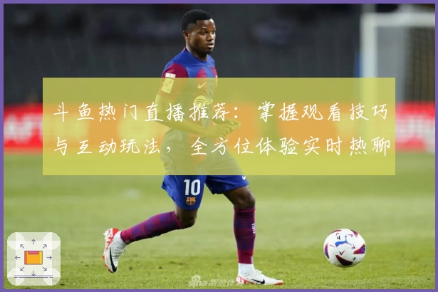 斗鱼热门直播推荐：掌握观看技巧与互动玩法，全方位体验实时热聊新乐趣
