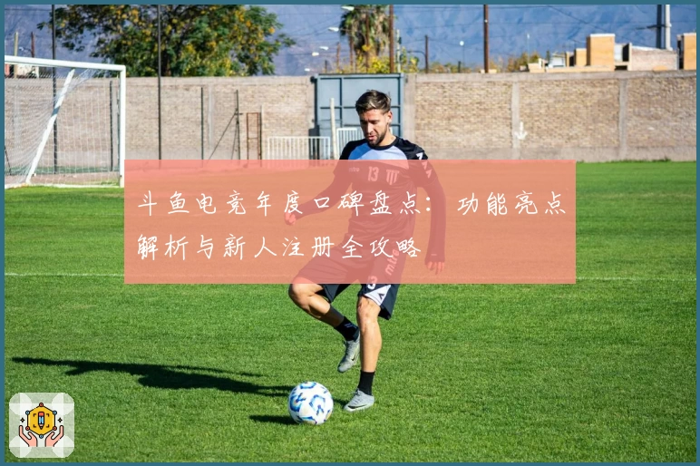 斗鱼电竞年度口碑盘点：功能亮点解析与新人注册全攻略