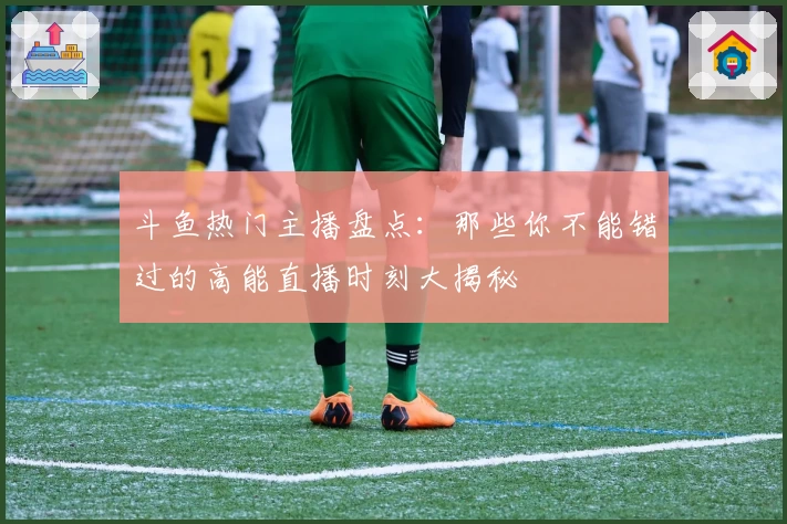 斗鱼热门主播盘点：那些你不能错过的高能直播时刻大揭秘