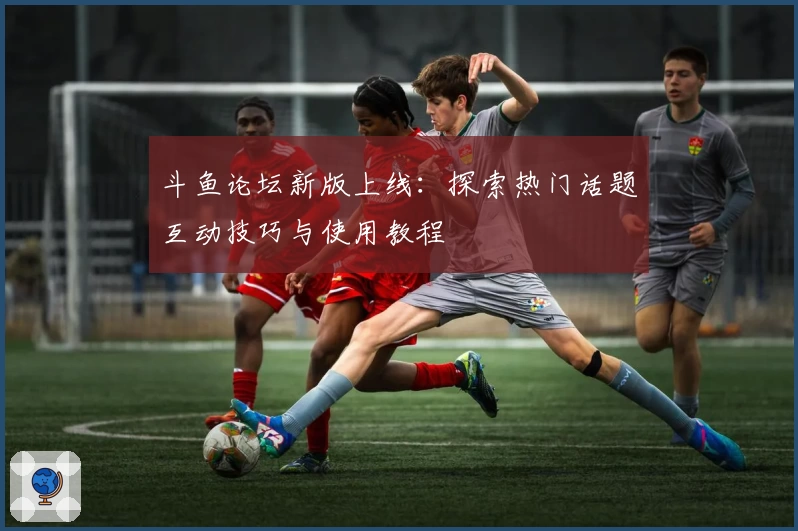 斗鱼论坛新版上线：探索热门话题互动技巧与使用教程