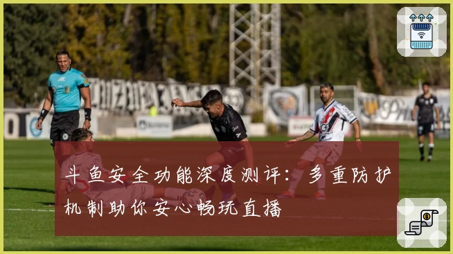 斗鱼安全功能深度测评:多重防护机制助你安心畅玩直播