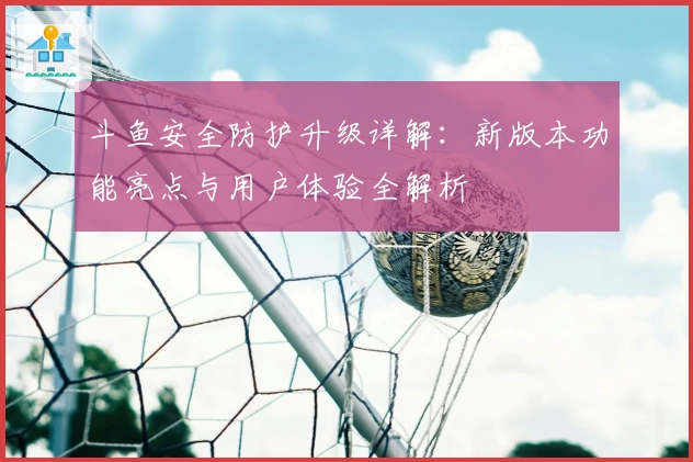 斗鱼安全防护升级详解：新版本功能亮点与用户体验全解析