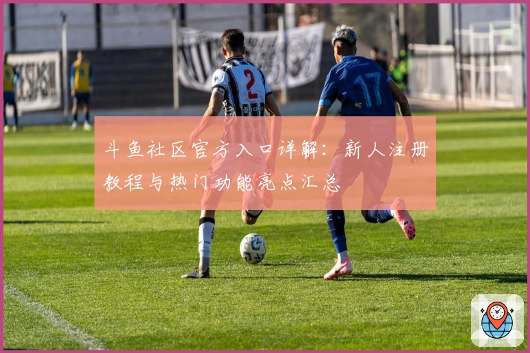 斗鱼社区官方入口详解：新人注册教程与热门功能亮点汇总