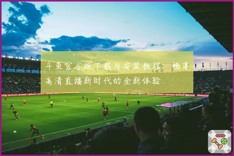 斗鱼官方版下载与安装教程：畅享高清直播新时代的全新体验