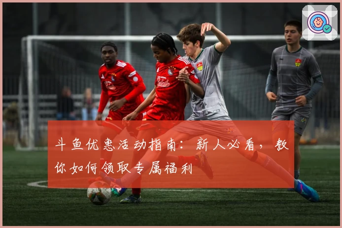 斗鱼优惠活动指南：新人必看，教你如何领取专属福利