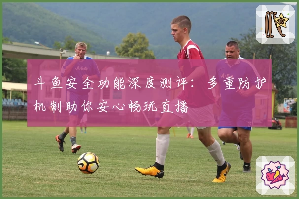 斗鱼安全功能深度测评：多重防护机制助你安心畅玩直播