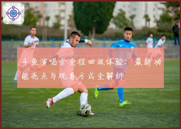 斗鱼演唱会全程回放体验：最新功能亮点与观看方式全解析