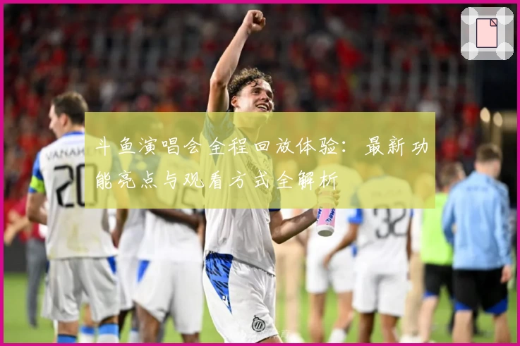 斗鱼演唱会全程回放体验：最新功能亮点与观看方式全解析