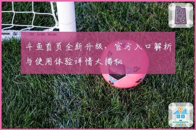 斗鱼首页全新升级，官方入口解析与使用体验详情大揭秘