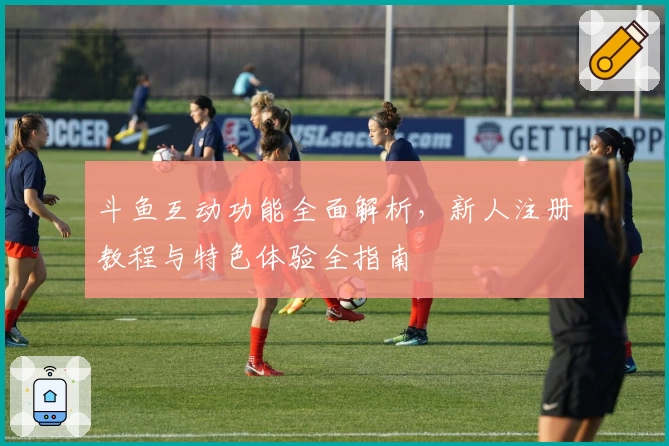 斗鱼互动功能全面解析,新人注册教程与特色体验全指南