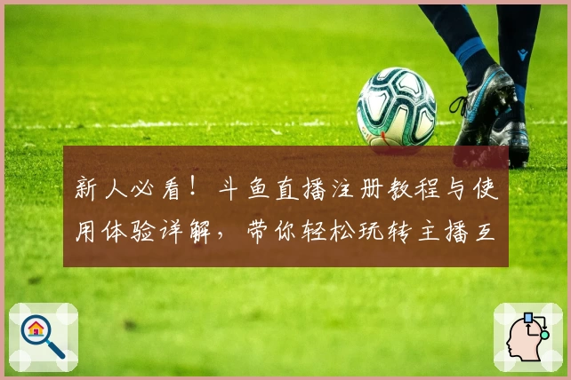 新人必看！斗鱼直播注册教程与使用体验详解，带你轻松玩转主播互动新世界