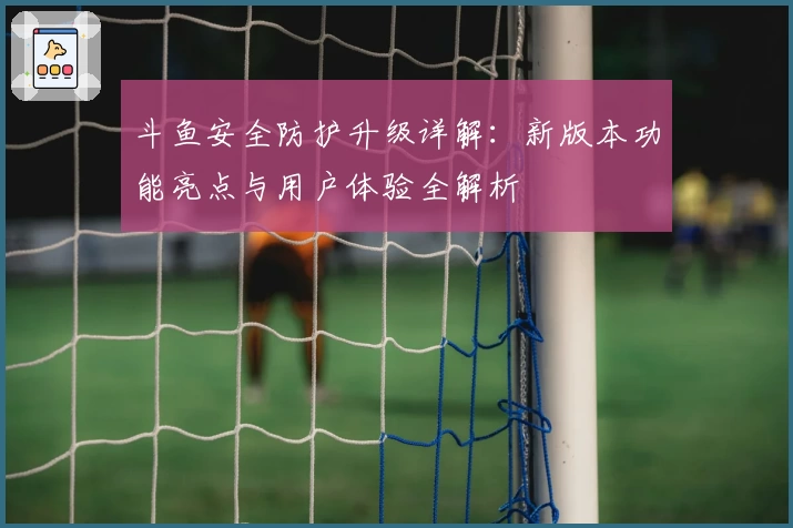 斗鱼安全防护升级详解：新版本功能亮点与用户体验全解析