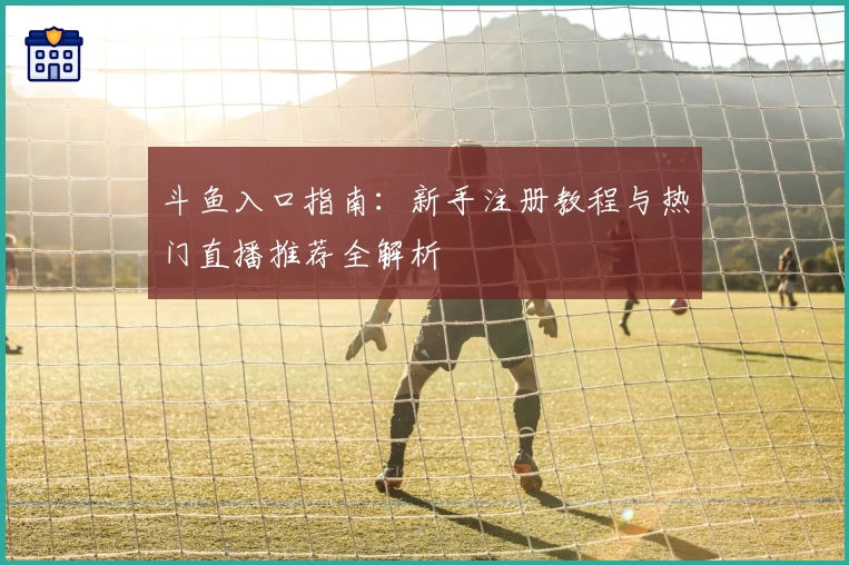 斗鱼入口指南：新手注册教程与热门直播推荐全解析