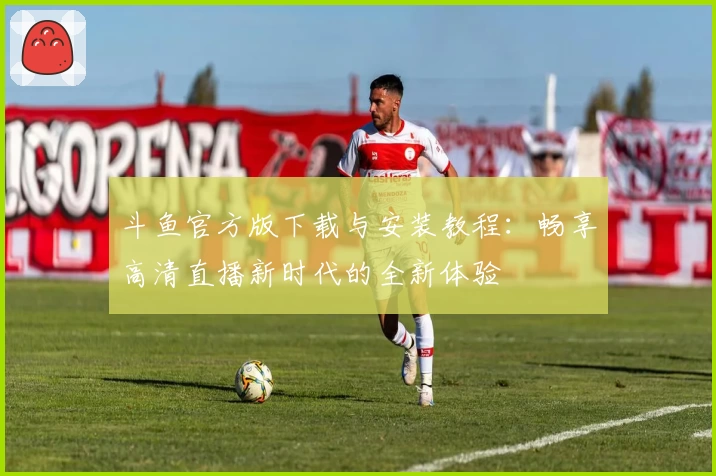 斗鱼官方版下载与安装教程:畅享高清直播新时代的全新体验