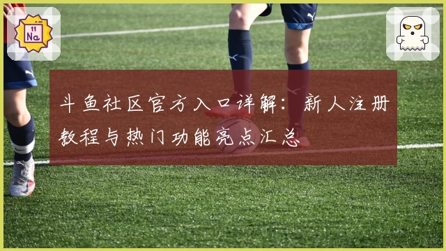 斗鱼社区官方入口详解:新人注册教程与热门功能亮点汇总